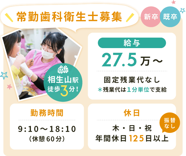 常勤歯科衛生士募集【給与】27.5万〜固定残業代なし＊残業代は１分単位で支給【勤務時間】9:10〜18:10（休憩60分）【休日】木・日・祝（年間休日125日以上※振替なし）