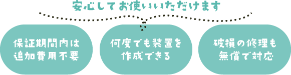 安心してお使いいただけます「保証期間内は追加費用不要」「何度でも装置を作成できる」「破損の修理も無償で対応」